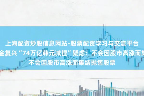 上海配资炒股信息网站-股票配资学习与交流平台 韩国国民年金复兴“74万亿韩元减捏”疑虑：不会因股市高涨而集结抛售股票