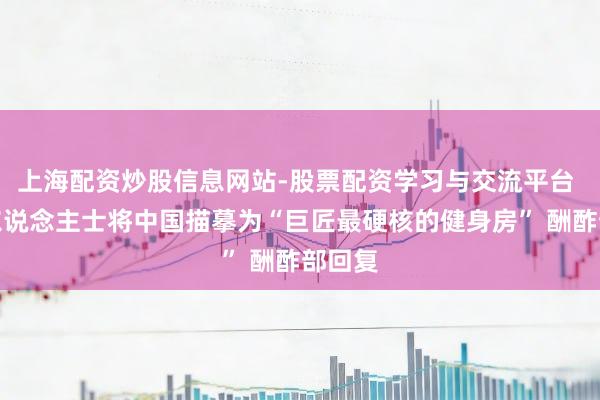 上海配资炒股信息网站-股票配资学习与交流平台 商界东说念主士将中国描摹为“巨匠最硬核的健身房” 酬酢部回复