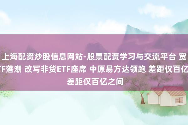 上海配资炒股信息网站-股票配资学习与交流平台 宽基ETF落潮 改写非货ETF座席 中原易方达领跑 差距仅百亿之间