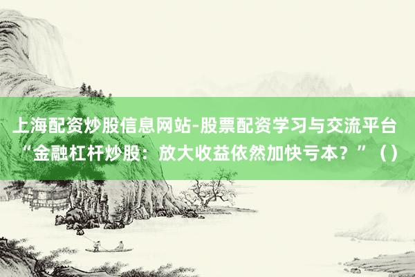 上海配资炒股信息网站-股票配资学习与交流平台 “金融杠杆炒股：放大收益依然加快亏本？”（）