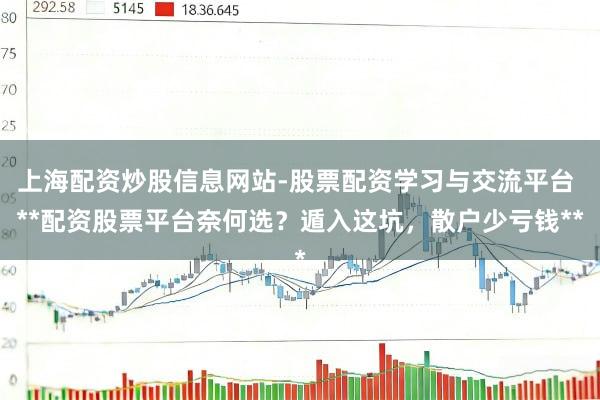 上海配资炒股信息网站-股票配资学习与交流平台 **配资股票平台奈何选？遁入这坑，散户少亏钱**