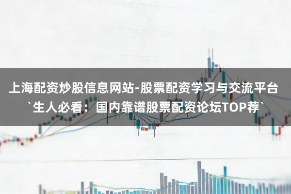 上海配资炒股信息网站-股票配资学习与交流平台 `生人必看：国内靠谱股票配资论坛TOP荐`