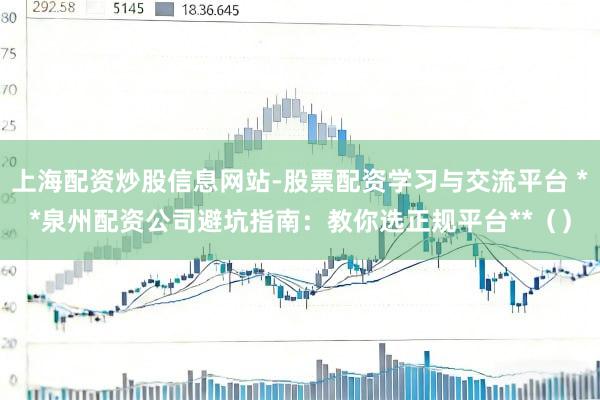上海配资炒股信息网站-股票配资学习与交流平台 **泉州配资公司避坑指南:教你选正规平台**()