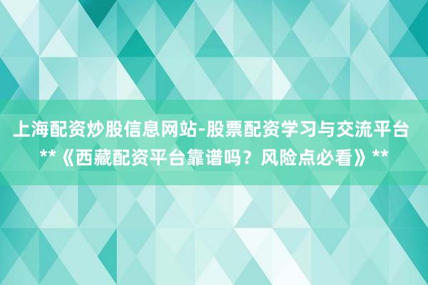 上海配资炒股信息网站-股票配资学习与交流平台 **《西藏配资平台靠谱吗？风险点必看》**