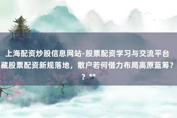 上海配资炒股信息网站-股票配资学习与交流平台 西藏股票配资新规落地，散户若何借力布局高原蓝筹？**