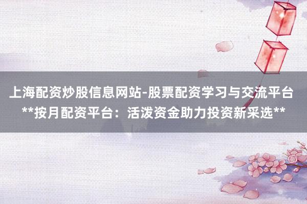 上海配资炒股信息网站-股票配资学习与交流平台 **按月配资平台：活泼资金助力投资新采选**