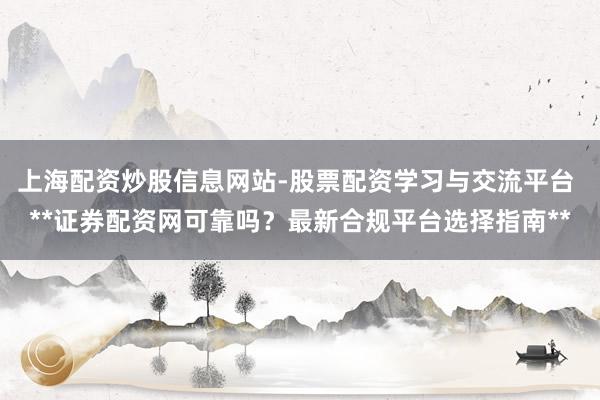 上海配资炒股信息网站-股票配资学习与交流平台 **证券配资网可靠吗？最新合规平台选择指南**