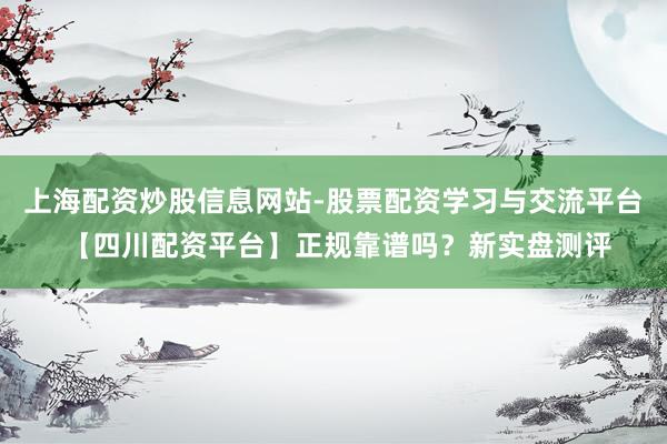 上海配资炒股信息网站-股票配资学习与交流平台 【四川配资平台】正规靠谱吗？新实盘测评